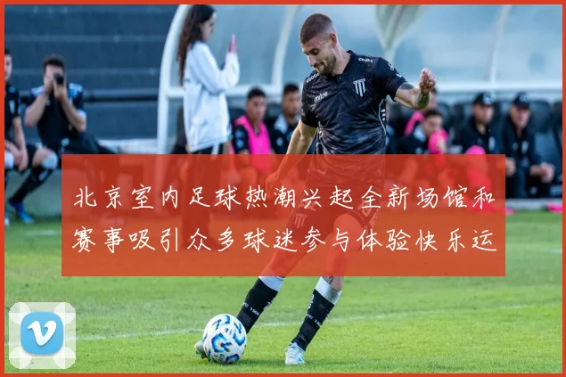 北京室内足球热潮兴起全新场馆和赛事吸引众多球迷参与体验快乐运动生活